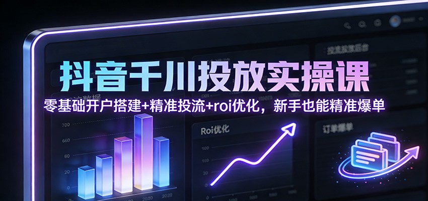 抖音千川投放实操课：零基础开户搭建+精准投流+roi优化，新手也能精准爆单