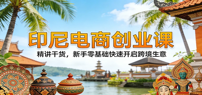 印尼电商创业课：精讲干货，新手零基础快速开启跨境生意