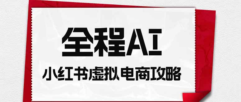 （19813期）全程AI自动化｜小红书虚拟电商轻资产变现全攻略