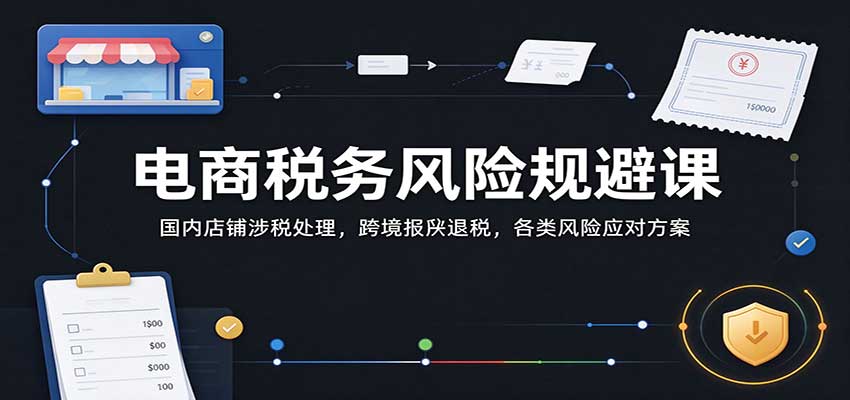 电商税务风险规避课:国内店铺涉税处理,跨境报关退税,各类风险应对方案