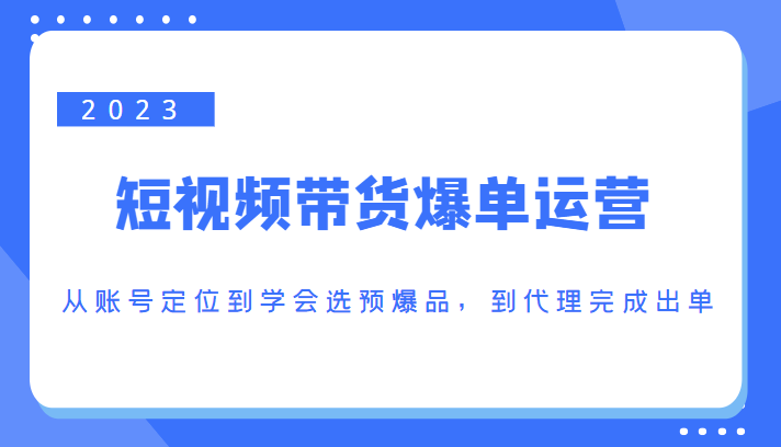 2023短视频带货爆单运营，从账号定位到学会选预爆品，到代理完成出单（价值1250元）